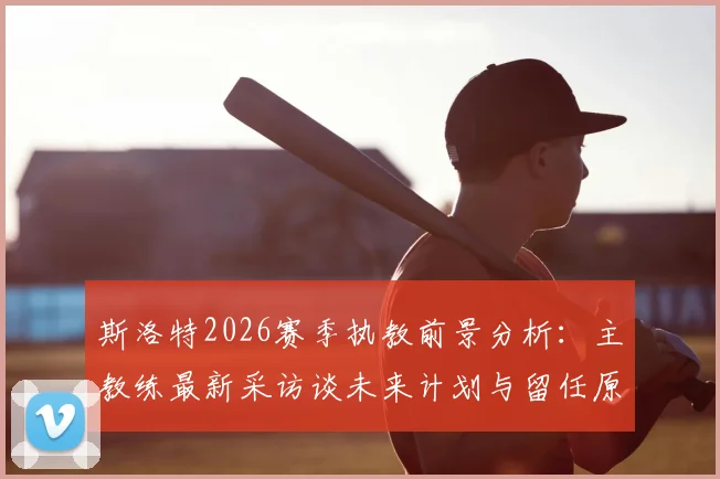 斯洛特2026赛季执教前景分析:主教练最新采访谈未来计划与留任原因,解读其下赛季是否继续执教