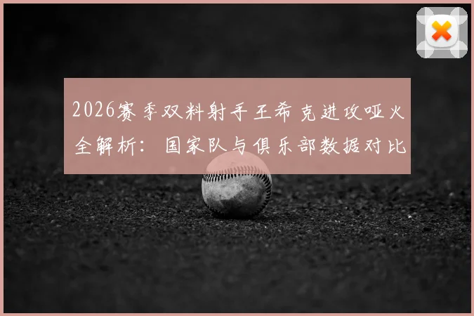 2026赛季双料射手王希克进攻哑火全解析：国家队与俱乐部数据对比，深度剖析状态低迷三大原因
