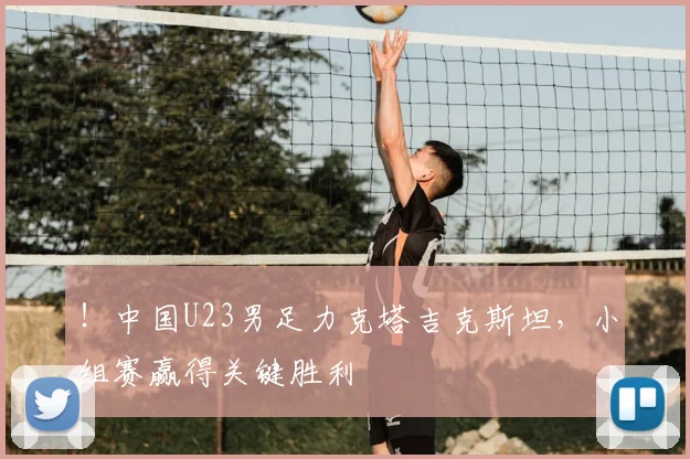 !中国U23男足力克塔吉克斯坦,小组赛赢得关键胜利