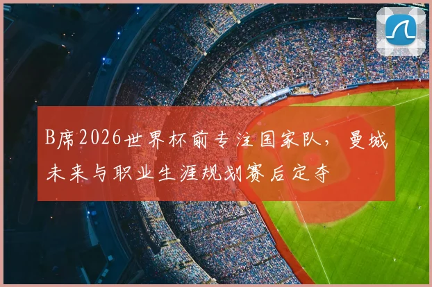 B席2026世界杯前专注国家队，曼城未来与职业生涯规划赛后定夺