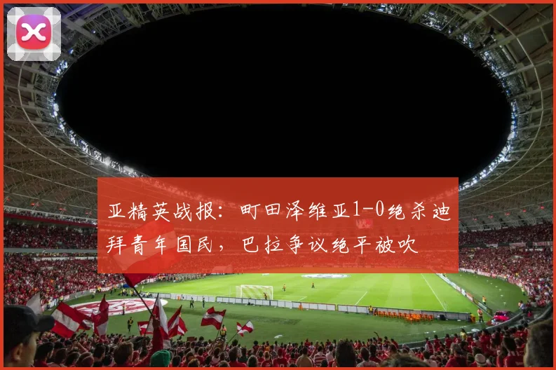 亚精英战报：町田泽维亚1-0绝杀迪拜青年国民，巴拉争议绝平被吹