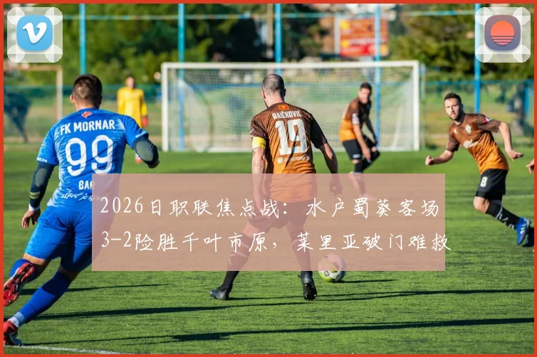 2026日职联焦点战：水户蜀葵客场3-2险胜千叶市原，莱里亚破门难救主，附赛后数据分析
