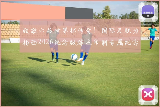 致敬六届世界杯传奇！国际足联为梅西2026纪念版球衣印制专属纪念章：设计细节与收藏价值解读