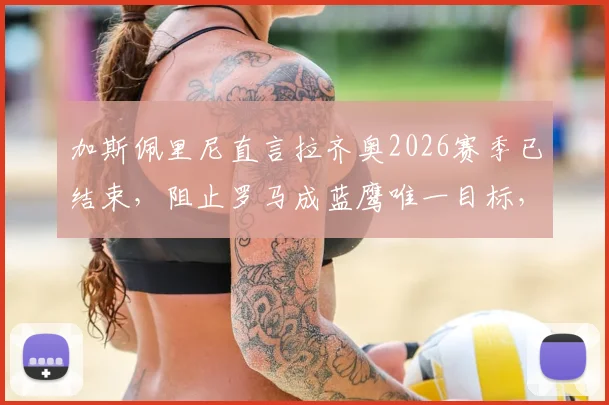 加斯佩里尼直言拉齐奥2026赛季已结束，阻止罗马成蓝鹰唯一目标，德比战意深度解析