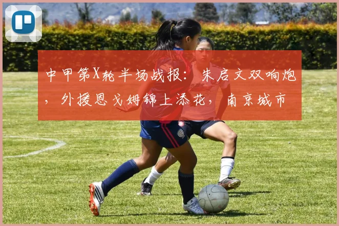 中甲第X轮半场战报：朱启文双响炮，外援恩戈姆锦上添花，南京城市主场3-0领先佛山南狮