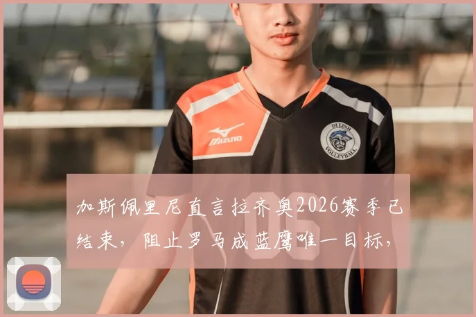 加斯佩里尼直言拉齐奥2026赛季已结束，阻止罗马成蓝鹰唯一目标，德比战意深度解析