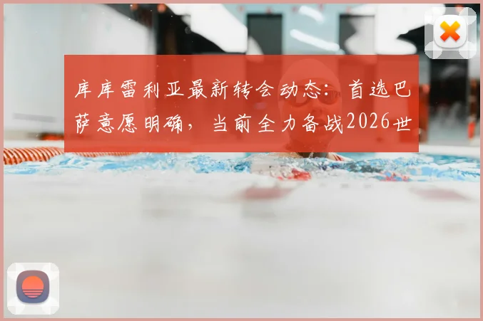 库库雷利亚最新转会动态：首选巴萨意愿明确，当前全力备战2026世界杯，切尔西未来成疑