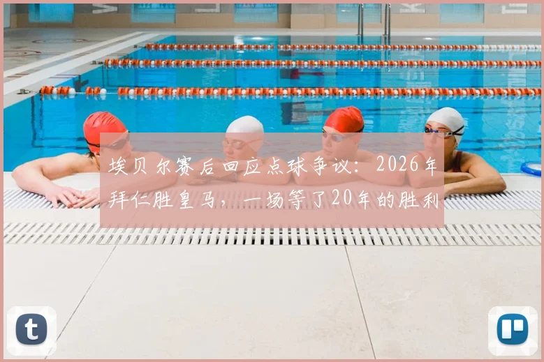 埃贝尔赛后回应点球争议:2026年拜仁胜皇马,一场等了20年的胜利,判罚无需纠结
