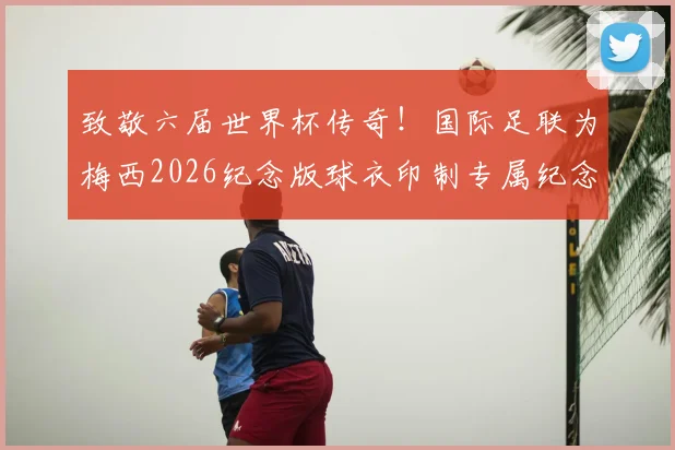 致敬六届世界杯传奇!国际足联为梅西2026纪念版球衣印制专属纪念章:设计细节与收藏价值解读