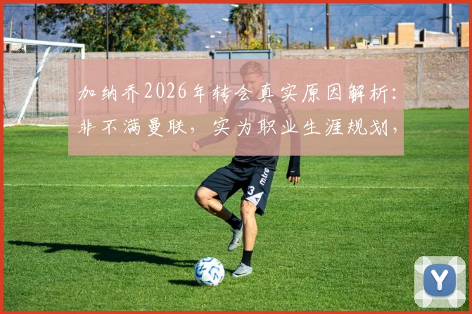 加纳乔2026年转会真实原因解析：非不满曼联，实为职业生涯规划，生活要继续
