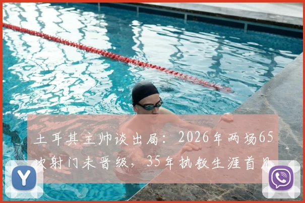 土耳其主帅谈出局：2026年两场65次射门未晋级，35年执教生涯首见，详细数据分析