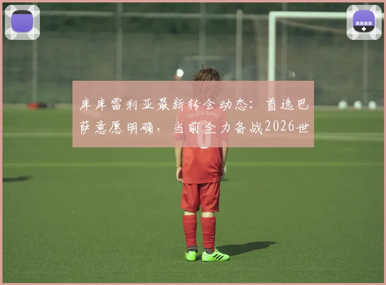 库库雷利亚最新转会动态：首选巴萨意愿明确，当前全力备战2026世界杯，切尔西未来成疑