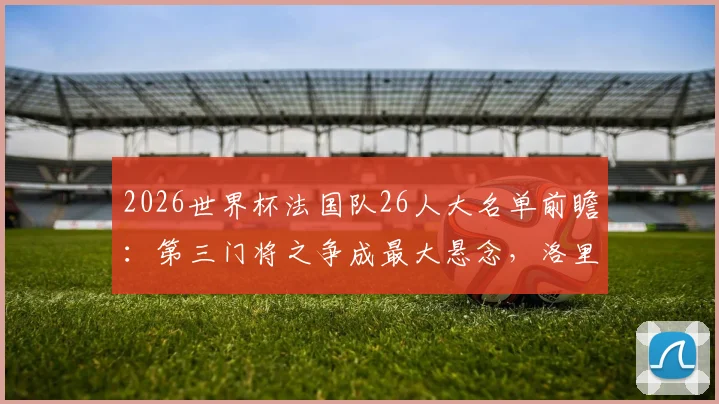 2026世界杯法国队26人大名单前瞻:第三门将之争成最大悬念,洛里接班人是谁?