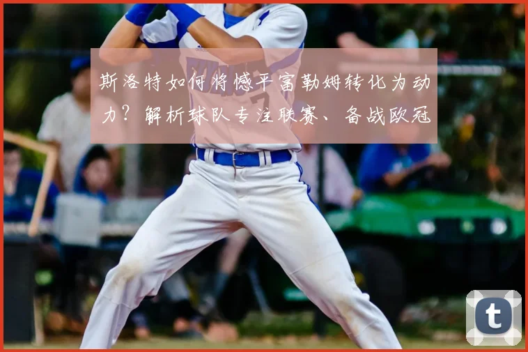 斯洛特如何将憾平富勒姆转化为动力？解析球队专注联赛、备战欧冠2026的双线策略