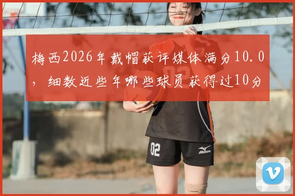 梅西2026年戴帽获评媒体满分10.0，细数近些年哪些球员获得过10分评分
