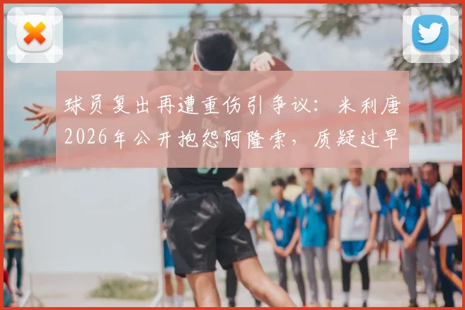 球员复出再遭重伤引争议：米利唐2026年公开抱怨阿隆索，质疑过早高强度参赛安排