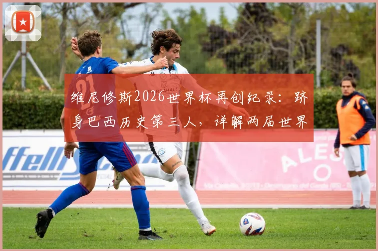 维尼修斯2026世界杯再创纪录:跻身巴西历史第三人,详解两届世界杯均有传射的传奇球员名单