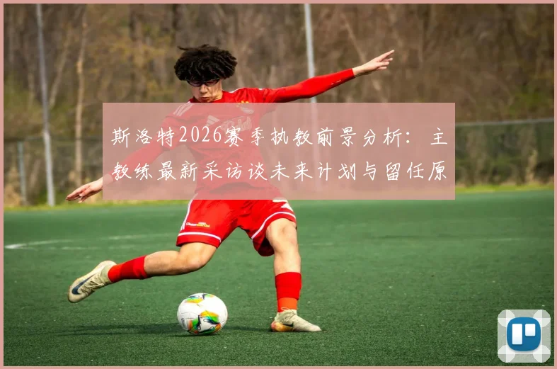 斯洛特2026赛季执教前景分析：主教练最新采访谈未来计划与留任原因，解读其下赛季是否继续执教