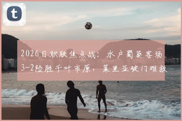 2026日职联焦点战：水户蜀葵客场3-2险胜千叶市原，莱里亚破门难救主，附赛后数据分析