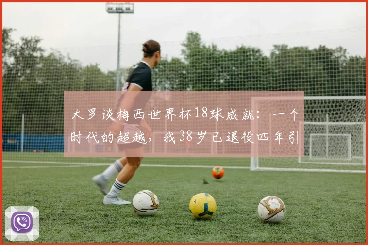 大罗谈梅西世界杯18球成就：一个时代的超越，我38岁已退役四年引深思，附足坛巨星退役年龄对比