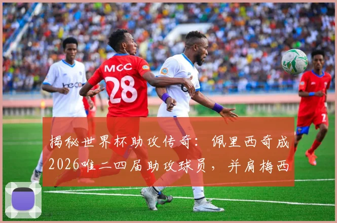 揭秘世界杯助攻传奇：佩里西奇成2026唯二四届助攻球员，并肩梅西，数据详情全解析