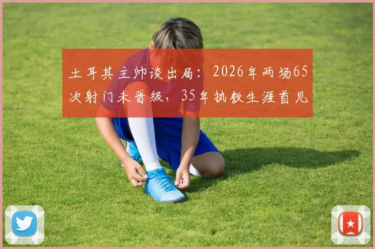土耳其主帅谈出局:2026年两场65次射门未晋级,35年执教生涯首见,详细数据分析