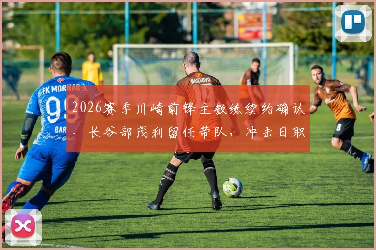 2026赛季川崎前锋主教练续约确认，长谷部茂利留任带队，冲击日职联更高目标