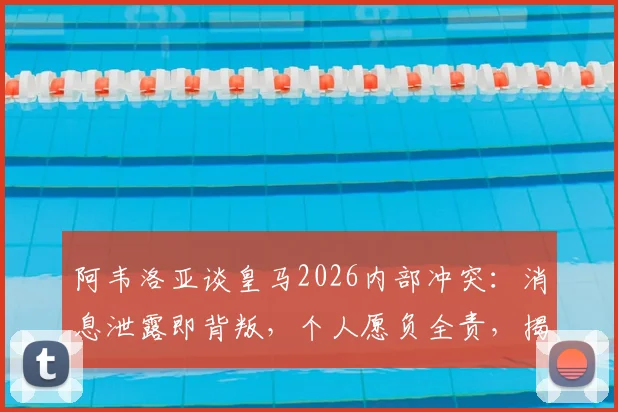 阿韦洛亚谈皇马2026内部冲突：消息泄露即背叛，个人愿负全责，揭露事件前后细节