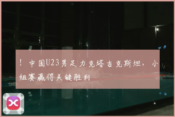 ！中国U23男足力克塔吉克斯坦，小组赛赢得关键胜利